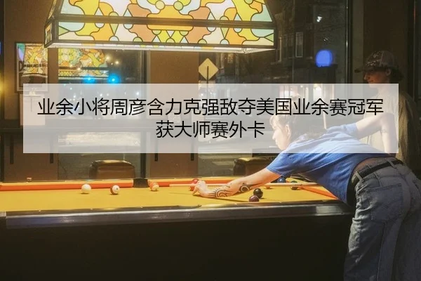 业余小将周彦含力克强敌夺美国业余赛冠军 获大师赛外卡