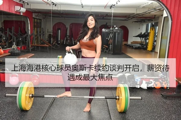 上海海港核心球员奥斯卡续约谈判开启，薪资待遇成最大焦点